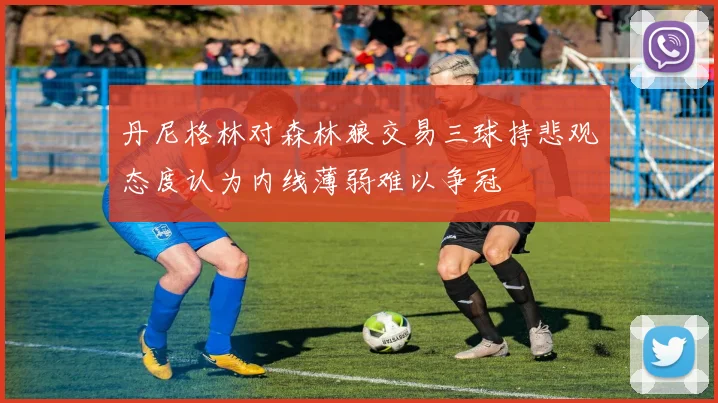 丹尼格林对森林狼交易三球持悲观态度认为内线薄弱难以争冠