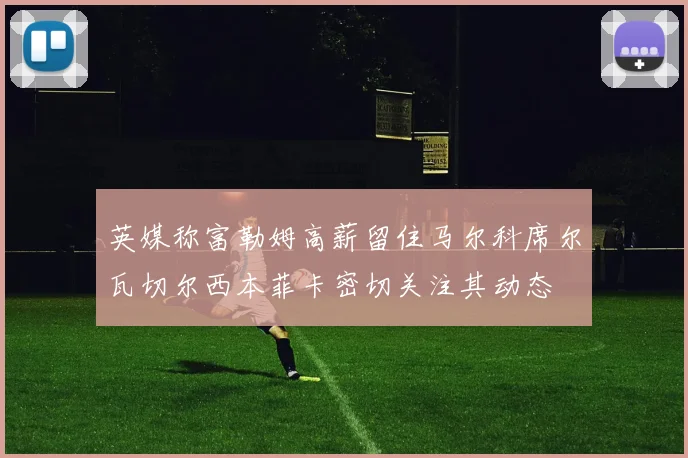 英媒称富勒姆高薪留住马尔科席尔瓦切尔西本菲卡密切关注其动态
