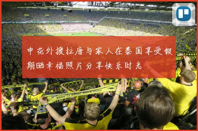 申花外援拉唐与家人在泰国享受假期晒幸福照片分享快乐时光