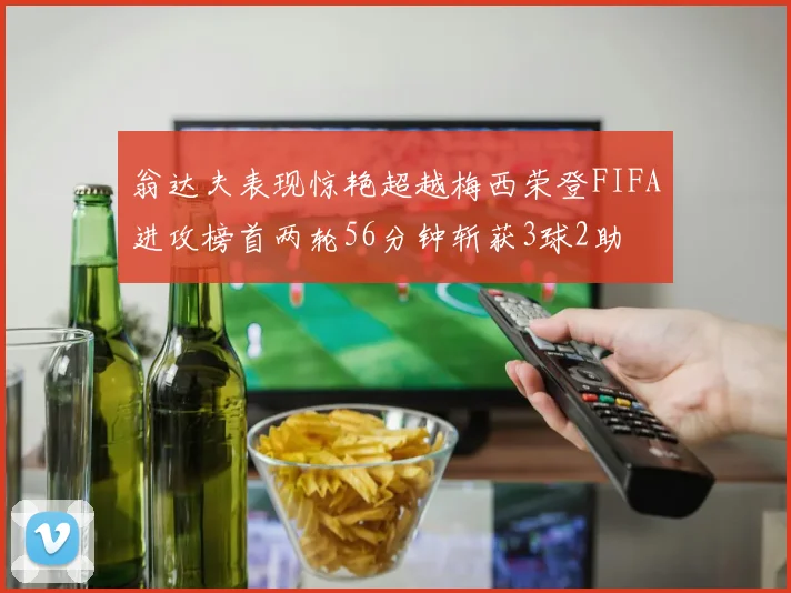翁达夫表现惊艳超越梅西荣登FIFA进攻榜首两轮56分钟斩获3球2助