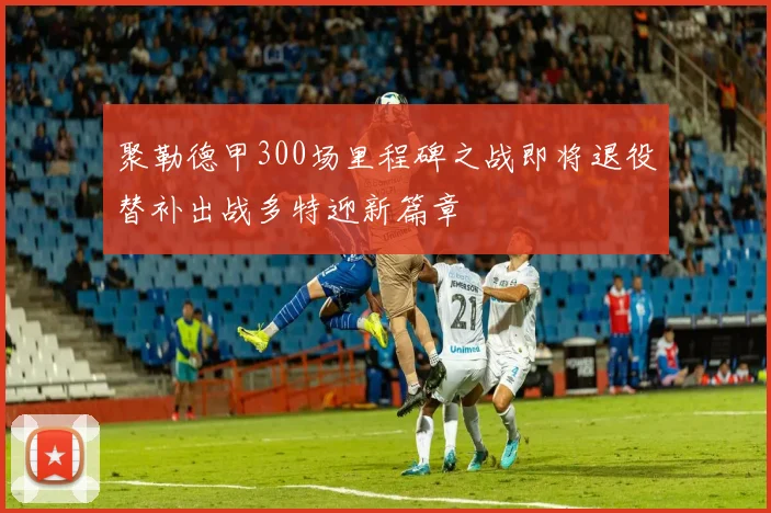 聚勒德甲300场里程碑之战即将退役替补出战多特迎新篇章