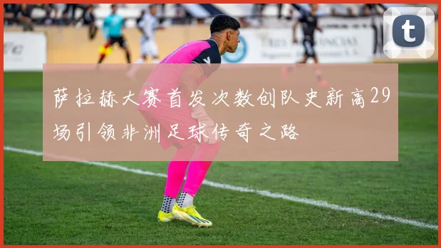萨拉赫大赛首发次数创队史新高29场引领非洲足球传奇之路