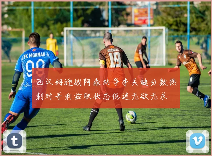 西汉姆迎战阿森纳争夺关键分数热刺对手利兹联状态低迷无欲无求