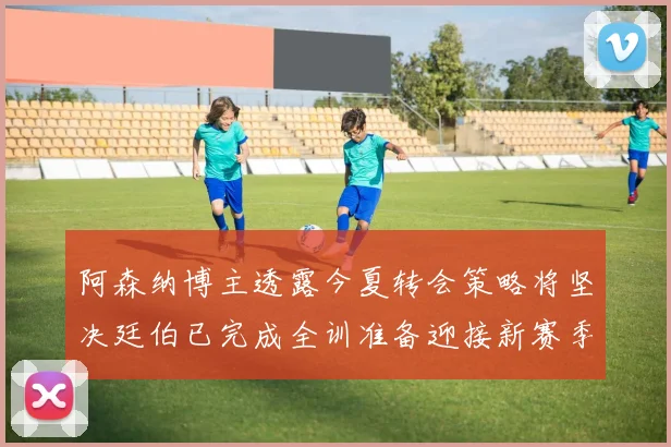 阿森纳博主透露今夏转会策略将坚决廷伯已完成全训准备迎接新赛季