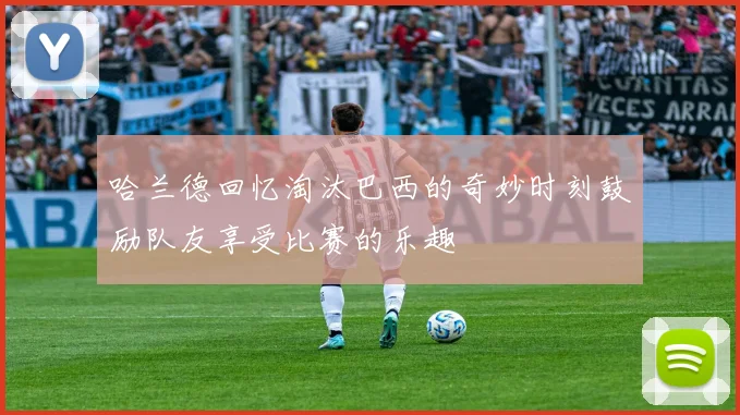 哈兰德回忆淘汰巴西的奇妙时刻鼓励队友享受比赛的乐趣