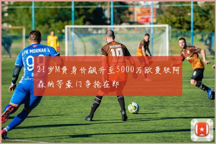 21岁M费身价飙升至5000万欧曼联阿森纳等豪门争抢在即