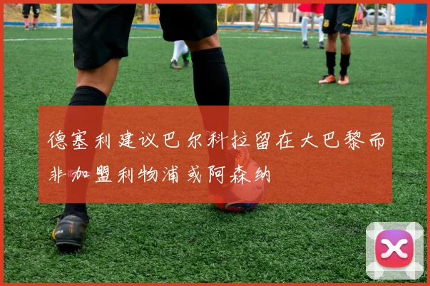 德塞利建议巴尔科拉留在大巴黎而非加盟利物浦或阿森纳