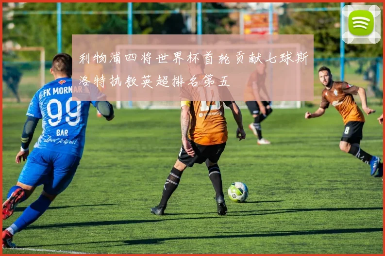 利物浦四将世界杯首轮贡献七球斯洛特执教英超排名第五
