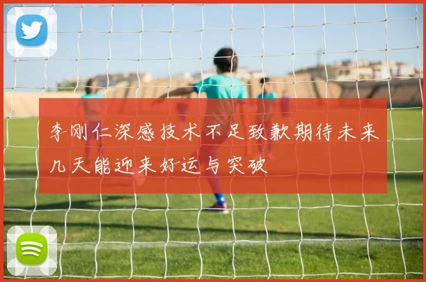 李刚仁深感技术不足致歉期待未来几天能迎来好运与突破